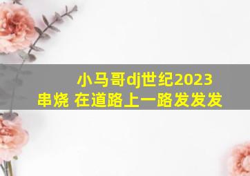 小马哥dj世纪2023串烧 在道路上一路发发发